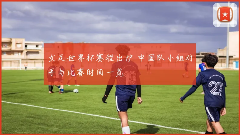 女足世界杯赛程出炉 中国队小组对手与比赛时间一览