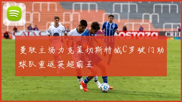 曼联主场力克莱切斯特城C罗破门助球队重返英超前五