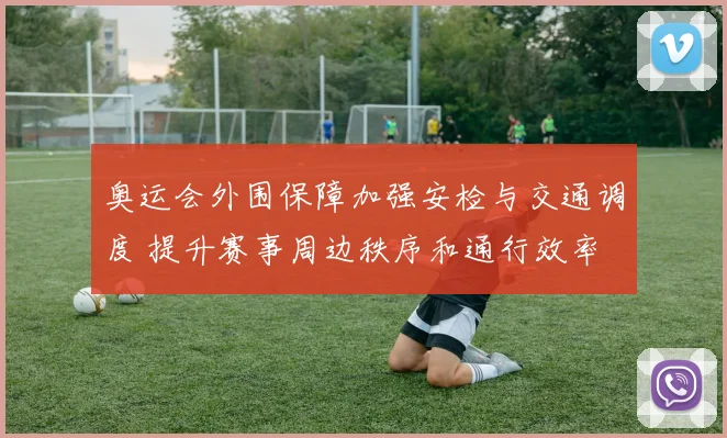 奥运会外围保障加强安检与交通调度 提升赛事周边秩序和通行效率