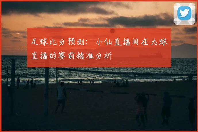 足球比分预测：小仙直播间在九球直播的赛前精准分析