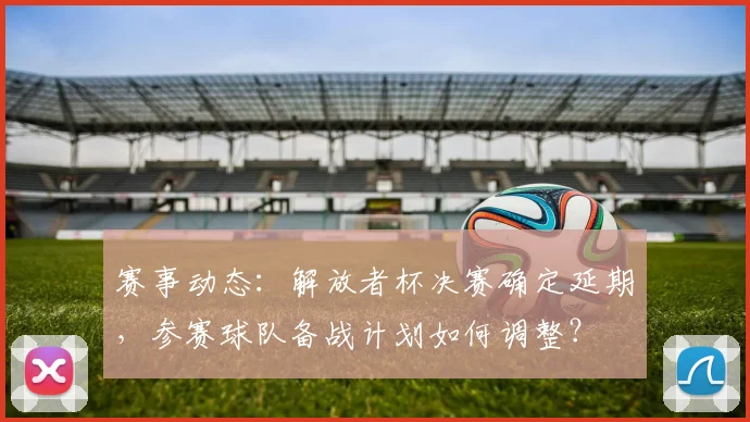 赛事动态:解放者杯决赛确定延期,参赛球队备战计划如何调整?