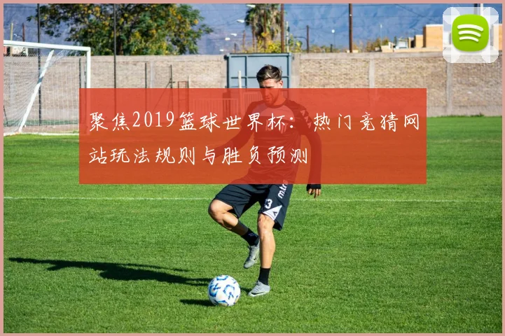 聚焦2019篮球世界杯：热门竞猜网站玩法规则与胜负预测